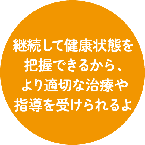 継続して健康状態を把握できるから、より適切な治療や指導を受けられるよ